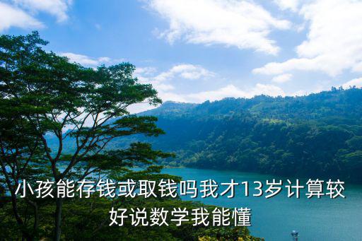 小孩能存錢或取錢嗎我才13歲計算較好說數(shù)學我能懂