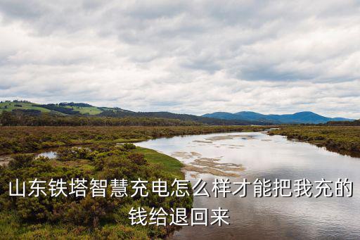 山東鐵塔智慧充電怎么樣才能把我充的錢給退回來