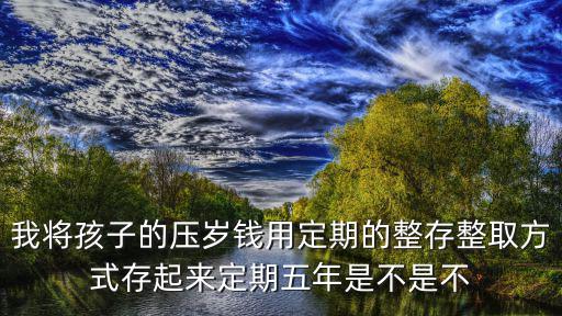 我將孩子的壓歲錢用定期的整存整取方式存起來定期五年是不是不