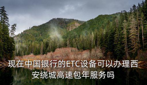 西安中行etc卡怎么辦理，現(xiàn)在中國銀行的ETC設(shè)備可以辦理西安繞城高速包年服務(wù)嗎