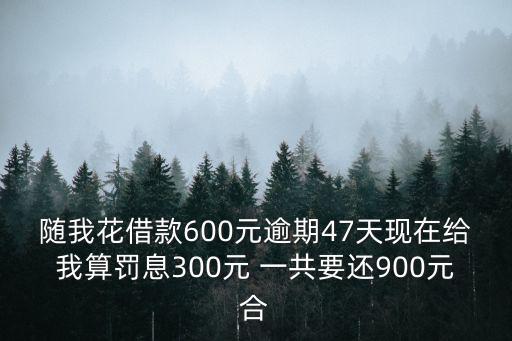 隨我花借款600元逾期47天現(xiàn)在給我算罰息300元 一共要還900元合