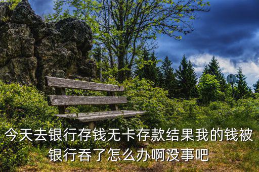今天去銀行存錢無(wú)卡存款結(jié)果我的錢被銀行吞了怎么辦啊沒(méi)事吧