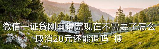 微信一證貸剛申請(qǐng)完現(xiàn)在不需要了怎么取消20元還能退嗎  搜
