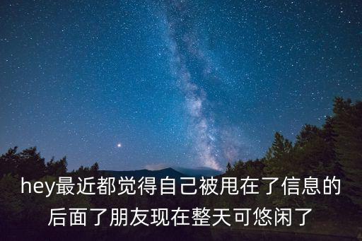 hey最近都覺得自己被甩在了信息的后面了朋友現(xiàn)在整天可悠閑了
