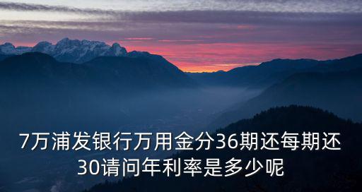7萬(wàn)浦發(fā)銀行萬(wàn)用金分36期還每期還30請(qǐng)問(wèn)年利率是多少呢