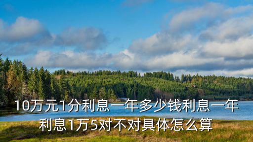 10萬(wàn)元月息1分怎么算，10萬(wàn)元1分利息一年多少錢利息一年利息1萬(wàn)5對(duì)不對(duì)具體怎么算