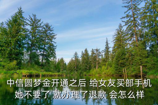 中信圓夢金開通之后 給女友買部手機 她不要了 就辦理了退款 會怎么樣