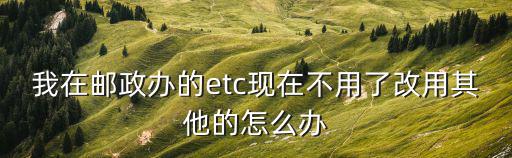 我在郵政辦的etc現(xiàn)在不用了改用其他的怎么辦