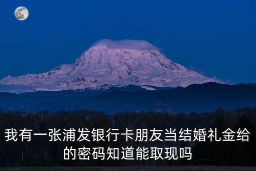 我有一張浦發(fā)銀行卡朋友當(dāng)結(jié)婚禮金給的密碼知道能取現(xiàn)嗎