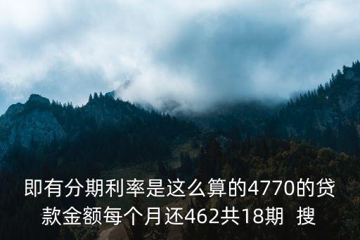 即有分期利率是這么算的4770的貸款金額每個月還462共18期  搜