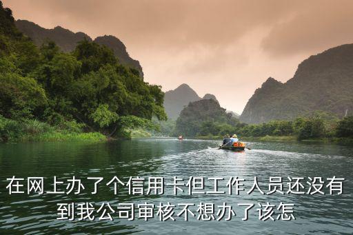 信用卡沒(méi)審批怎么取消，在網(wǎng)上辦了個(gè)信用卡但工作人員還沒(méi)有到我公司審核不想辦了該怎
