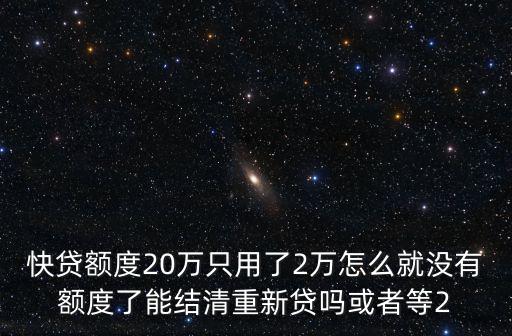 快貸額度20萬(wàn)只用了2萬(wàn)怎么就沒(méi)有額度了能結(jié)清重新貸嗎或者等2