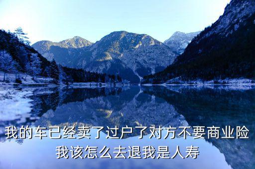 車(chē)輛過(guò)戶(hù)保險(xiǎn)怎么退，我的車(chē)已經(jīng)賣(mài)了過(guò)戶(hù)了對(duì)方不要商業(yè)險(xiǎn)我該怎么去退我是人壽
