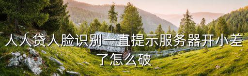 人人貸人臉識(shí)別一直提示服務(wù)器開小差了怎么破