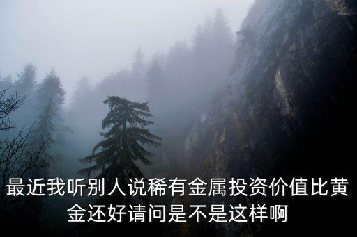 最近我聽別人說稀有金屬投資價值比黃金還好請問是不是這樣啊