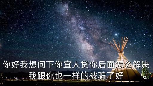 你好我想問下你宜人貸你后面怎么解決我跟你也一樣的被騙了好