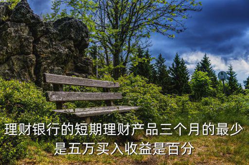 理財銀行的短期理財產(chǎn)品三個月的最少是五萬買入收益是百分