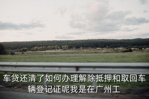 還完車(chē)貸怎么拿登記證，車(chē)貸還清了如何辦理解除抵押和取回車(chē)輛登記證呢我是在廣州工