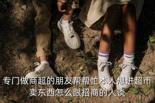 進商場怎么跟招商的人談合作，專門做商超的朋友幫幫忙本人想進超市賣東西怎么跟招商的人談