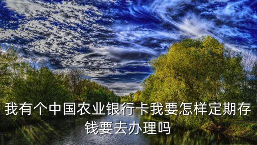 我有個中國農(nóng)業(yè)銀行卡我要怎樣定期存錢要去辦理嗎