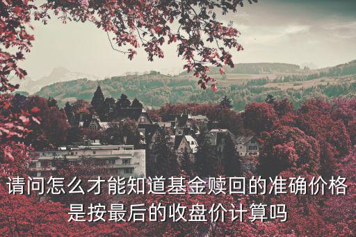 請問怎么才能知道基金贖回的準確價格是按最后的收盤價計算嗎