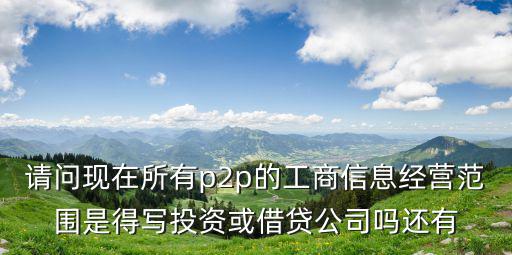 請問現(xiàn)在所有p2p的工商信息經(jīng)營范圍是得寫投資或借貸公司嗎還有