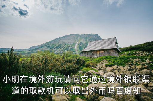小明在境外游玩請(qǐng)問(wèn)它通過(guò)境外銀聯(lián)渠道的取款機(jī)可以取出外幣嗎百度知