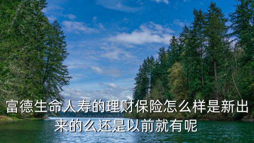 富德生命人壽的理財保險怎么樣是新出來的么還是以前就有呢