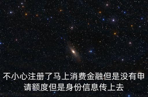 不小心注冊(cè)了馬上消費(fèi)金融但是沒(méi)有申請(qǐng)額度但是身份信息傳上去