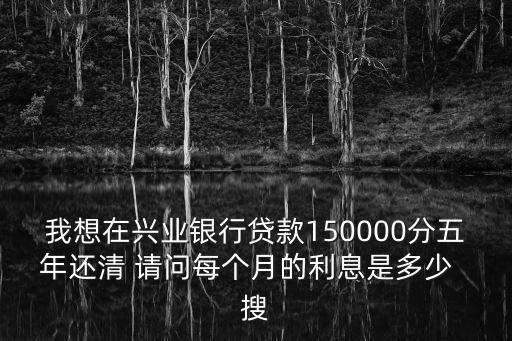 我想在興業(yè)銀行貸款150000分五年還清 請問每個月的利息是多少  搜