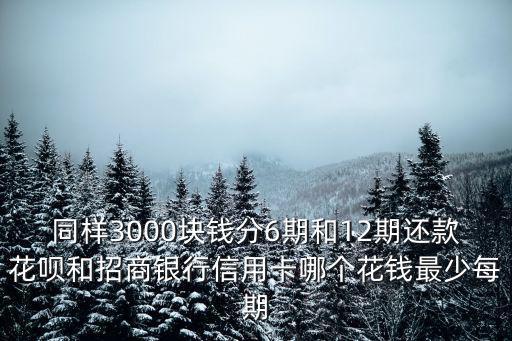 同樣3000塊錢分6期和12期還款花唄和招商銀行信用卡哪個花錢最少每期