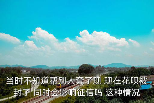 當(dāng)時(shí)不知道幫別人套了現(xiàn) 現(xiàn)在花唄被封了 同時(shí)會(huì)影響征信嗎 這種情況