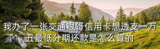 我辦了一張交通銀行信用卡想透支一萬五最低分期還款是怎么算的