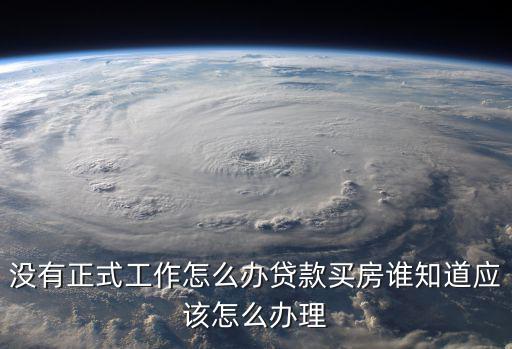 沒有正式工作怎么辦貸款買房誰知道應(yīng)該怎么辦理