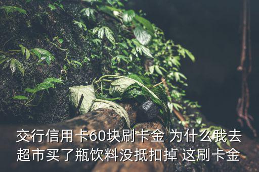 交行信用卡60塊刷卡金 為什么我去超市買了瓶飲料沒抵扣掉 這刷卡金