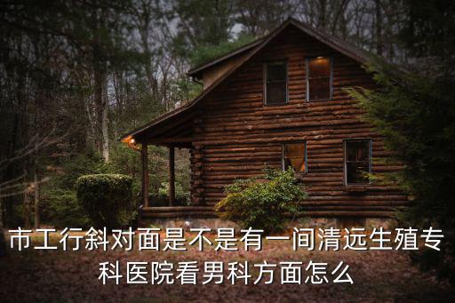 市工行斜對(duì)面是不是有一間清遠(yuǎn)生殖專(zhuān)科醫(yī)院看男科方面怎么