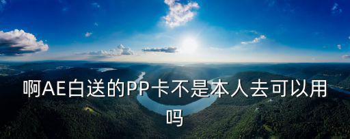 啊AE白送的PP卡不是本人去可以用嗎