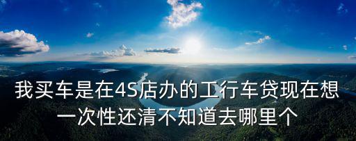 我買車是在4S店辦的工行車貸現(xiàn)在想一次性還清不知道去哪里個(gè)