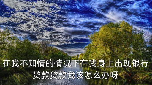 在我不知情的情況下在我身上出現(xiàn)銀行貸款貸款我該怎么辦呀
