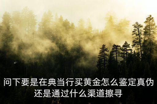 問下要是在典當(dāng)行買黃金怎么鑒定真?zhèn)芜€是通過什么渠道擦尋