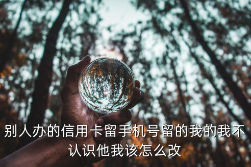 別人辦信用卡留我電話怎么辦，別人辦的信用卡留手機號留的我的我不認識他我該怎么改