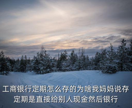 工商銀行定期怎么存的為啥我媽媽說存定期是直接給別人現(xiàn)金然后銀行