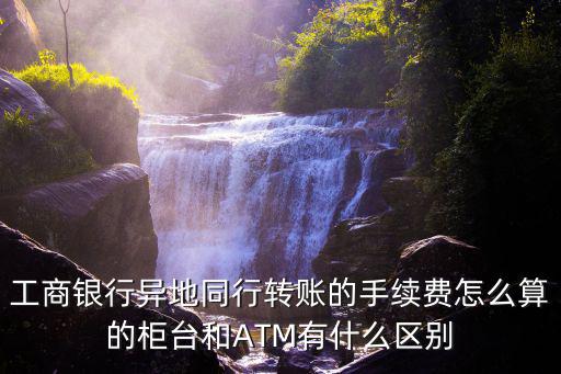 異地柜臺(tái)轉(zhuǎn)賬手續(xù)費(fèi)怎么算，工商銀行異地同行轉(zhuǎn)賬的手續(xù)費(fèi)怎么算的柜臺(tái)和ATM有什么區(qū)別