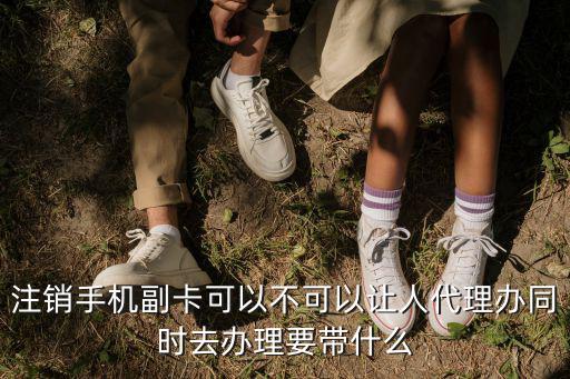 副卡不想用了怎么辦理，注銷手機副卡可以不可以讓人代理辦同時去辦理要帶什么
