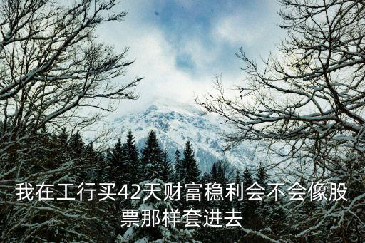 我在工行買42天財(cái)富穩(wěn)利會(huì)不會(huì)像股票那樣套進(jìn)去