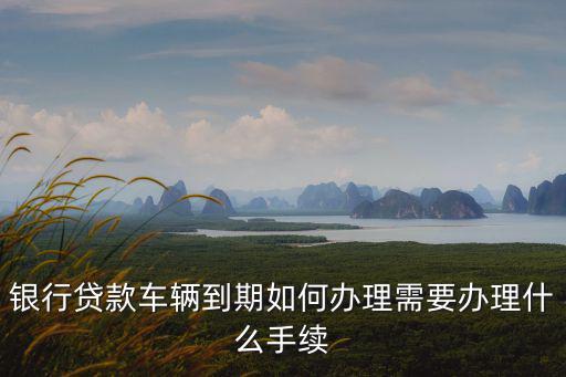 銀行貸款車輛到期如何辦理需要辦理什么手續(xù)