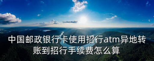 中國郵政銀行卡使用招行atm異地轉(zhuǎn)賬到招行手續(xù)費(fèi)怎么算