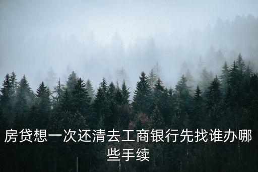 房貸想一次還清去工商銀行先找誰辦哪些手續(xù)