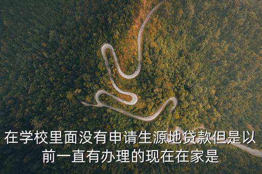 在學(xué)校里面沒有申請(qǐng)生源地貸款但是以前一直有辦理的現(xiàn)在在家是