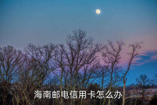 郵電信用卡怎么用，海南郵電信用卡怎么辦